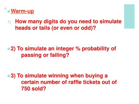 Warm-up How many digits do you need to simulate heads or tails (or even or odd)? 2) To simulate an integer % probability of 	passing or failing?