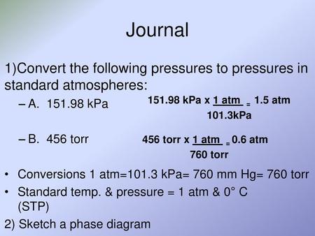 Journal 1)Convert the following pressures to pressures in standard atmospheres: A. 151.98 kPa B. 456 torr Conversions 1 atm=101.3 kPa= 760 mm Hg= 760.