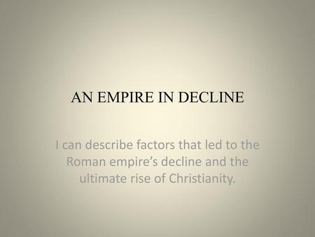 AN EMPIRE IN DECLINE I can describe factors that led to the Roman empire’s decline and the ultimate rise of Christianity.