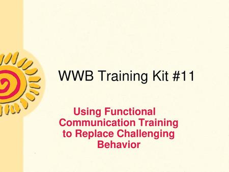 WWB Training Kit #11 Using Functional Communication Training to Replace Challenging Behavior.
