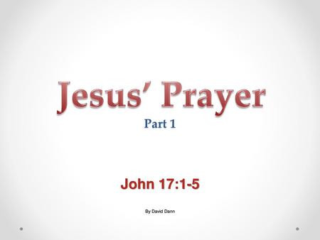 Jesus’ Prayer Part 1 John 17:1-5 By David Dann.