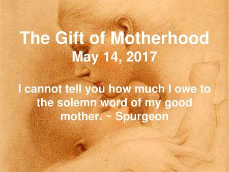 The Gift of Motherhood May 14, 2017 I cannot tell you how much I owe to the solemn word of my good mother. ~ Spurgeon.