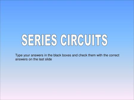 SERIES CIRCUITS Type your answers in the black boxes and check them with the correct answers on the last slide.