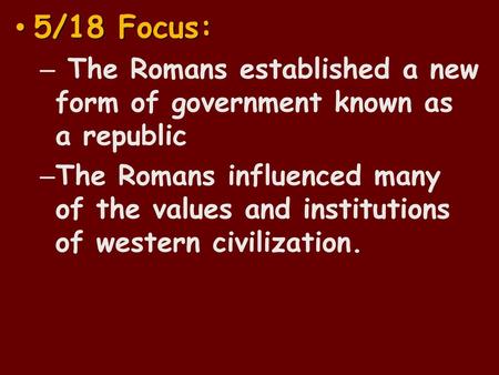 5/18 Focus: The Romans established a new form of government known as a republic The Romans influenced many of the values and institutions of western civilization.