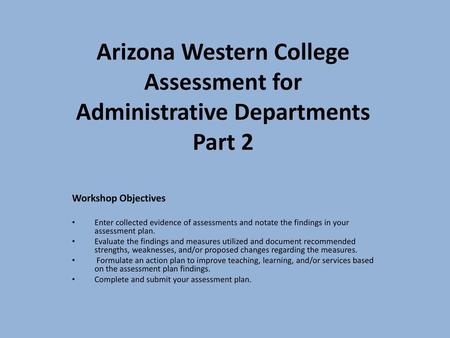 Arizona Western College Assessment for Administrative Departments Part 2 Workshop Objectives Enter collected evidence of assessments and notate the findings.