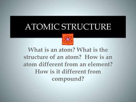 ATOMIC STRUCTURE What is an atom? What is the structure of an atom? How is an atom different from an element? How is it different from compound?