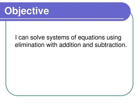Objective I can solve systems of equations using elimination with addition and subtraction.