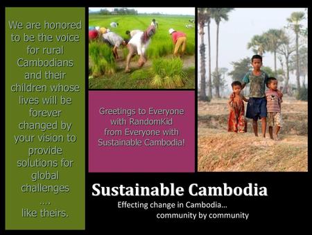 We are honored to be the voice for rural Cambodians and their children whose lives will be forever changed by your vision to provide solutions for global.