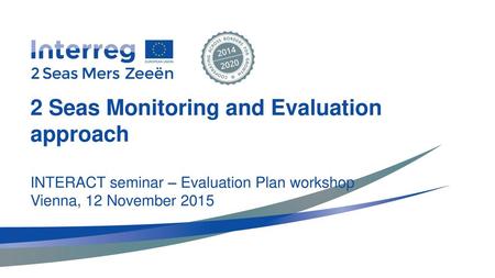 2 Seas Monitoring and Evaluation approach INTERACT seminar – Evaluation Plan workshop Vienna, 12 November 2015.