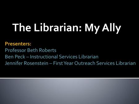 The Librarian: My Ally Presenters: Professor Beth Roberts Ben Peck – Instructional Services Librarian Jennifer Rosenstein – First Year Outreach Services.