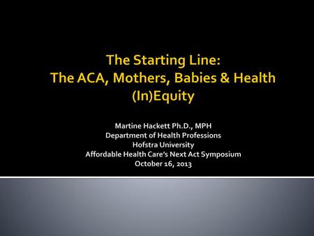 The Starting Line: The ACA, Mothers, Babies & Health (In)Equity Martine Hackett Ph.D., MPH Department of Health Professions Hofstra University Affordable.