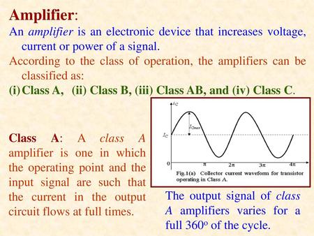 Amplifier: An amplifier is an electronic device that increases voltage, current or power of a signal. According to the class of operation, the amplifiers.