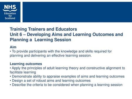 Training Trainers and Educators Unit 6 – Developing Aims and Learning Outcomes and Planning a Learning Session Aim To provide participants with the knowledge.