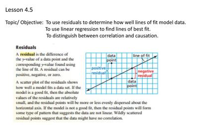 Lesson 4.5 Topic/ Objective: To use residuals to determine how well lines of fit model data. To use linear regression to find lines of best fit. To distinguish.