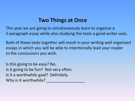 Two Things at Once This year we are going to simultaneously learn to organize a 5-paragraph essay while also studying the tools a good writer uses. Both.
