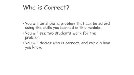 Who is Correct? You will be shown a problem that can be solved using the skills you learned in this module. You will see two students’ work for the problem.
