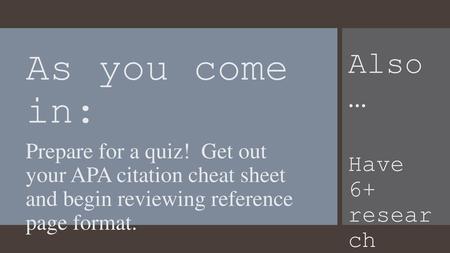 As you come in: Prepare for a quiz! Get out your APA citation cheat sheet and begin reviewing reference page format. Also … Have 6+ resear ch articl.
