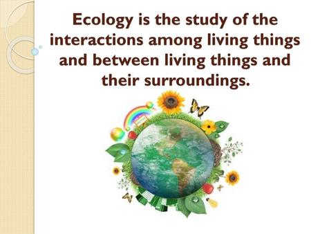 Ecology is the study of the interactions among living things and between living things and their surroundings.