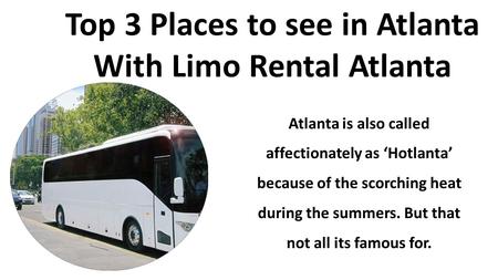 Top 3 Places to see in Atlanta With Limo Rental Atlanta Atlanta is also called affectionately as ‘Hotlanta’ because of the scorching heat during the summers.