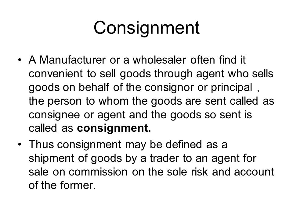 Consignment A Manufacturer or a wholesaler often find it convenient to sell  goods through agent who sells goods on behalf of the consignor or  principal. - ppt video online download