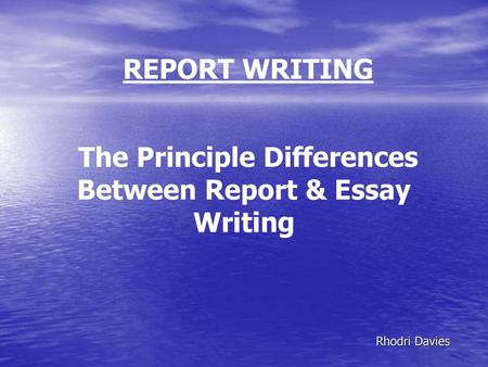 REPORT WRITING The Principle Differences Between Report & Essay Writing Rhodri Davies.