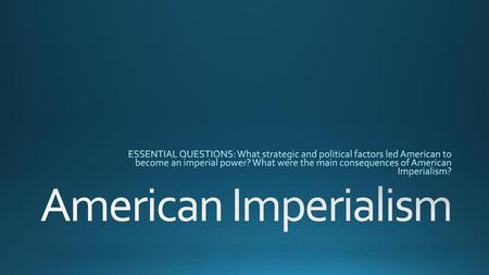 ESSENTIAL QUESTIONS: What strategic and political factors led American to become an imperial power? What were the main consequences of American Imperialism?