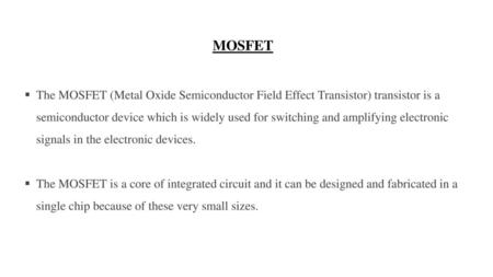MOSFET The MOSFET (Metal Oxide Semiconductor Field Effect Transistor) transistor is a semiconductor device which is widely used for switching and amplifying.