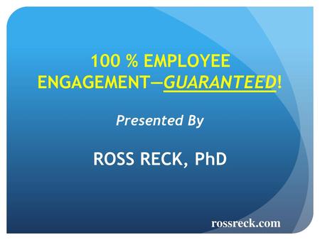 100 % EMPLOYEE ENGAGEMENT—GUARANTEED! Presented By ROSS RECK, PhD