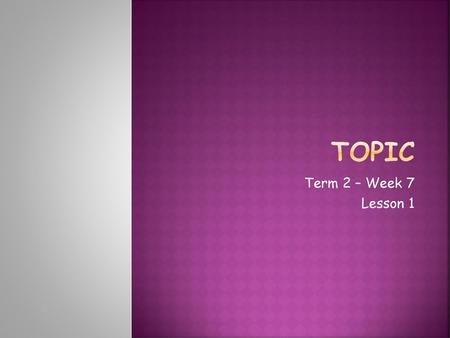 Topic Term 2 – Week 7 Lesson 1.