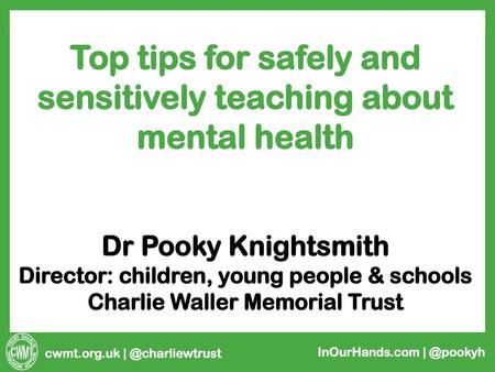 Top tips for safely and sensitively teaching about mental health Dr Pooky Knightsmith Director: children, young people & schools Charlie Waller Memorial.