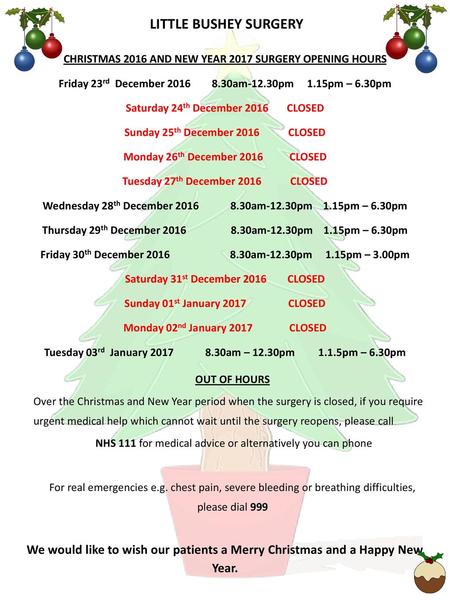LITTLE BUSHEY SURGERY CHRISTMAS 2016 AND NEW YEAR 2017 SURGERY OPENING HOURS Friday 23rd December 2016 8.30am-12.30pm 1.15pm – 6.30pm Saturday.