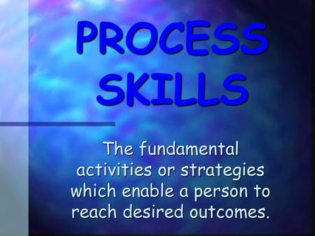 PROCESS SKILLS The fundamental activities or strategies which enable a person to reach desired outcomes.