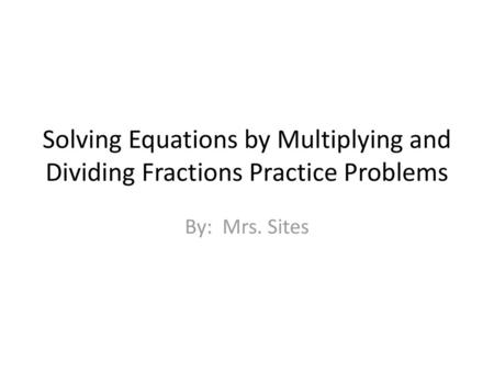 Solving Equations by Multiplying and Dividing Fractions Practice Problems By: Mrs. Sites.