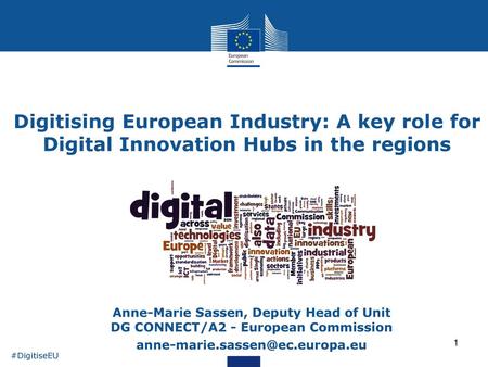 Digitising European Industry: A key role for Digital Innovation Hubs in the regions Anne-Marie Sassen, Deputy Head of Unit DG CONNECT/A2 - European Commission.
