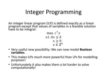 Integer Programming An integer linear program (ILP) is defined exactly as a linear program except that values of variables in a feasible solution have.