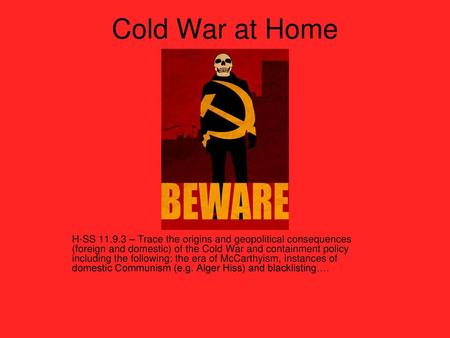 Cold War at Home H-SS 11.9.3 – Trace the origins and geopolitical consequences (foreign and domestic) of the Cold War and containment policy including.