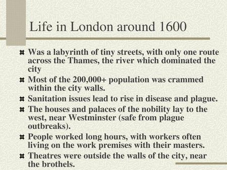 Life in London around 1600 Was a labyrinth of tiny streets, with only one route across the Thames, the river which dominated the city Most of the 200,000+