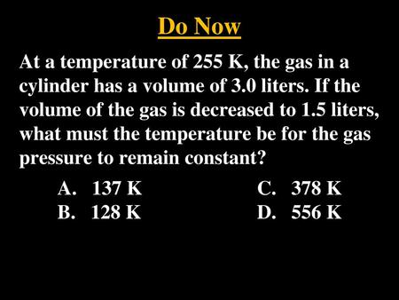 Do Now At a temperature of 255 K, the gas in a cylinder has a volume of 3.0 liters. If the volume of the gas is decreased to 1.5 liters, what must the.