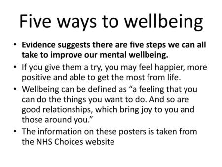 Five ways to wellbeing Evidence suggests there are five steps we can all take to improve our mental wellbeing. If you give them a try, you may feel happier,