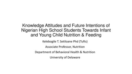 Knowledge Attitudes and Future Intentions of Nigerian High School Students Towards Infant and Young Child Nutrition & Feeding Kelebogile T. Setiloane Phd.