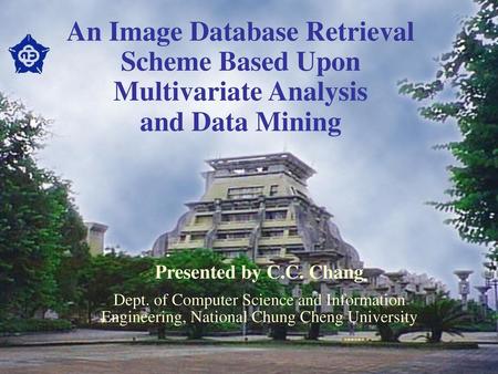 An Image Database Retrieval Scheme Based Upon Multivariate Analysis and Data Mining Presented by C.C. Chang Dept. of Computer Science and Information.