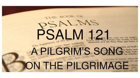 PSALM 121 A PILGRIM’S SONG ON THE PILGRIMAGE PSALM 1