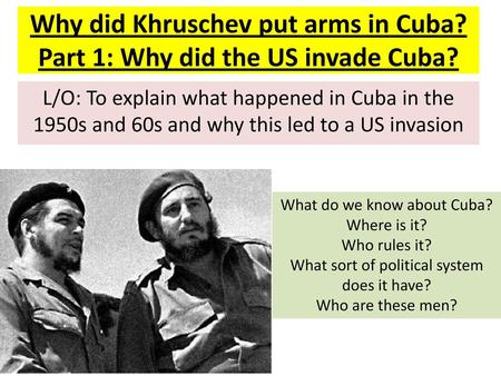 Why did Khruschev put arms in Cuba? Part 1: Why did the US invade Cuba? L/O: To explain what happened in Cuba in the 1950s and 60s and why this led to.