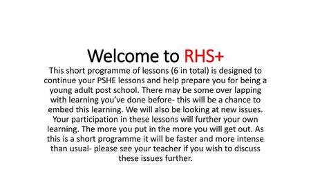Welcome to RHS+ This short programme of lessons (6 in total) is designed to continue your PSHE lessons and help prepare you for being a young adult post.