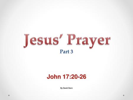 Jesus’ Prayer Part 3 John 17:20-26 By David Dann.