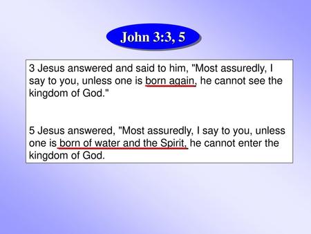 John 3:3, 5 3 Jesus answered and said to him, Most assuredly, I say to you, unless one is born again, he cannot see the kingdom of God. 5 Jesus answered,