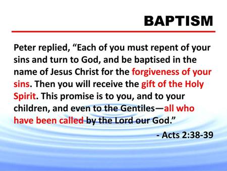 BAPTISM Peter replied, “Each of you must repent of your sins and turn to God, and be baptised in the name of Jesus Christ for the forgiveness of your sins.