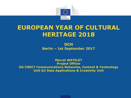 EUROPEAN YEAR OF CULTURAL HERITAGE 2018 DCH Berlin – 1st September 2017 Marcel WATELET Project Officer DG CNECT Communications Networks, Content & Technology.