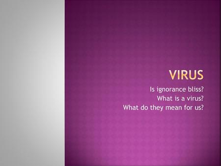 Is ignorance bliss? What is a virus? What do they mean for us?