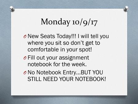 Monday 10/9/17 New Seats Today!!! I will tell you where you sit so don’t get to comfortable in your spot! Fill out your assignment notebook for the week.